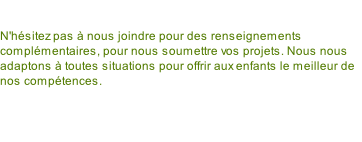 N'hésitez pas à nous joindre pour des renseignements complémentaires, pour nous soumettre vos projets. Nous nous adaptons à toutes situations pour offrir aux enfants le meilleur de nos compétences.